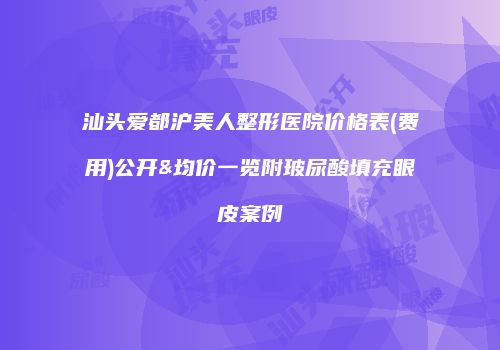 汕头爱都沪美人整形医院价格表(费用)公开&均价一览附玻尿酸填充眼皮案例