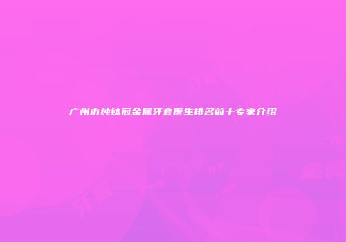 广州市纯钛冠金属牙套医生排名前十专家介绍