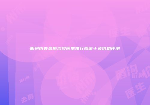 衢州市去鼻唇沟纹医生排行榜前十及价格评测