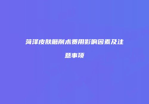 菏泽皮肤磨削术费用影响因素及注意事项