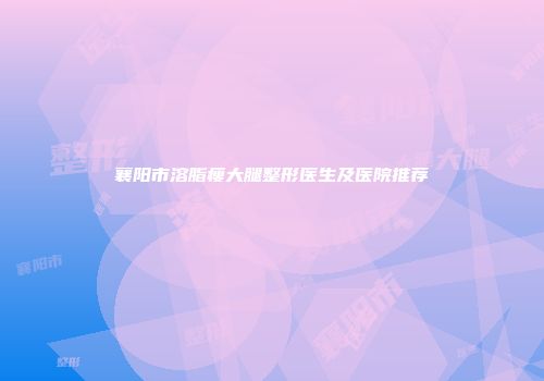 襄阳市溶脂瘦大腿整形医生及医院推荐
