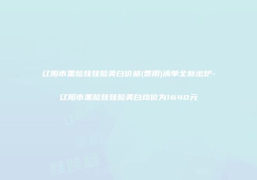 辽阳市黑脸娃娃脸美白价格(费用)清单全新出炉-辽阳市黑脸娃娃脸美白均价为1640元
