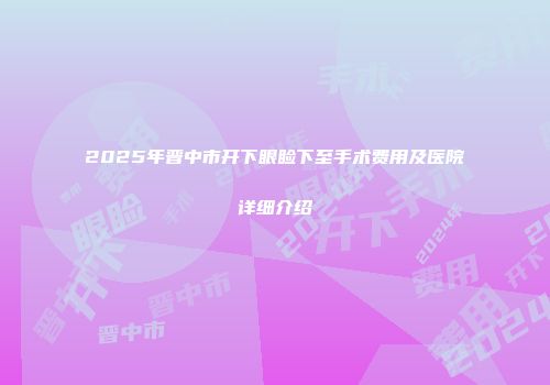 2025年晋中市开下眼睑下至手术费用及医院详细介绍