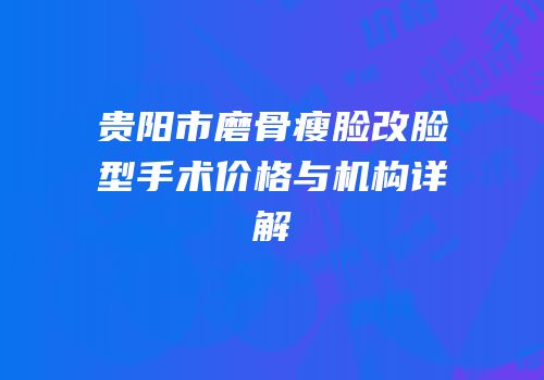 贵阳市磨骨瘦脸改脸型手术价格与机构详解