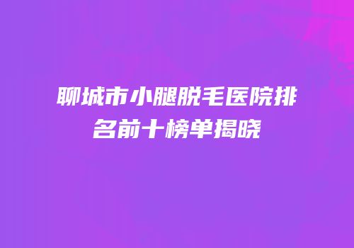 聊城市小腿脱毛医院排名前十榜单揭晓