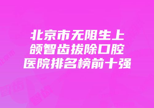 北京市无阻生上颌智齿拔除口腔医院排名榜前十强