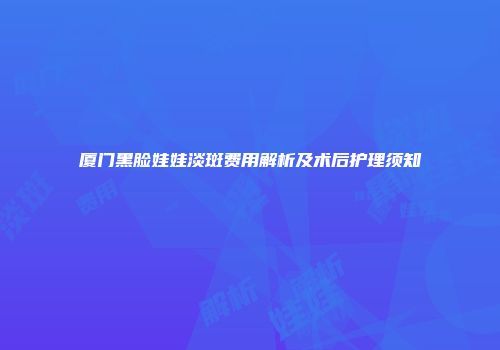 厦门黑脸娃娃淡斑费用解析及术后护理须知