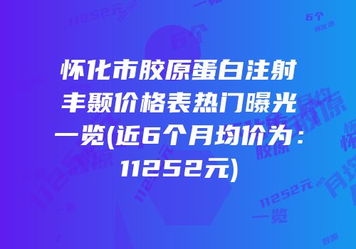 怀化市胶原蛋白注射丰颞价格表热门曝光一览(近6个月均价为：11252元)