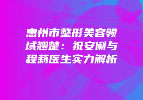 惠州市整形美容领域翘楚：祝安俐与程莉医生实力解析