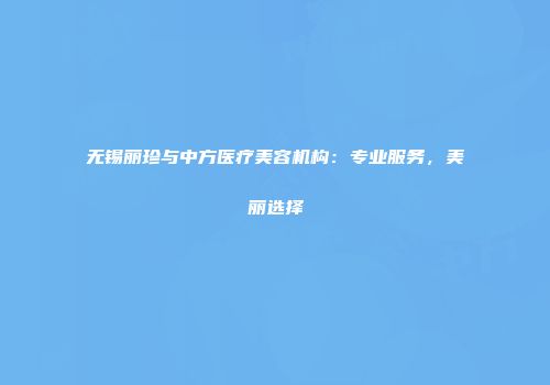 无锡丽珍与中方医疗美容机构：专业服务，美丽选择