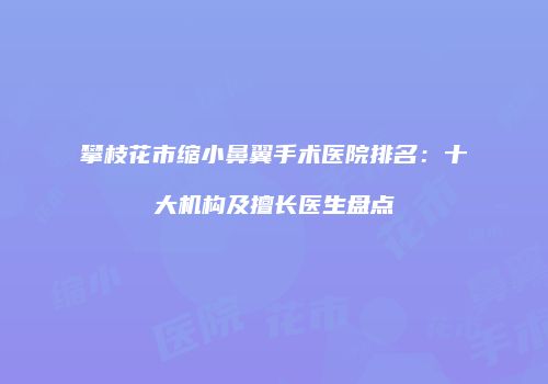 攀枝花市缩小鼻翼手术医院排名：十大机构及擅长医生盘点