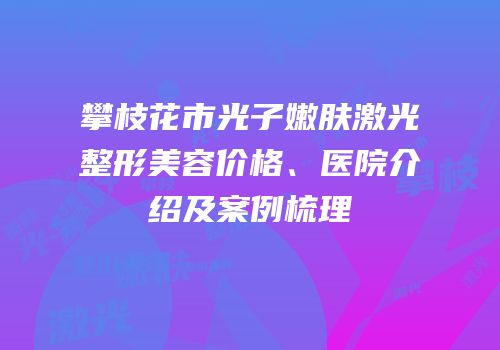攀枝花市光子嫩肤激光整形美容价格、医院介绍及案例梳理
