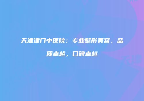 天津津门中医院：专业整形美容，品质卓越，口碑卓越