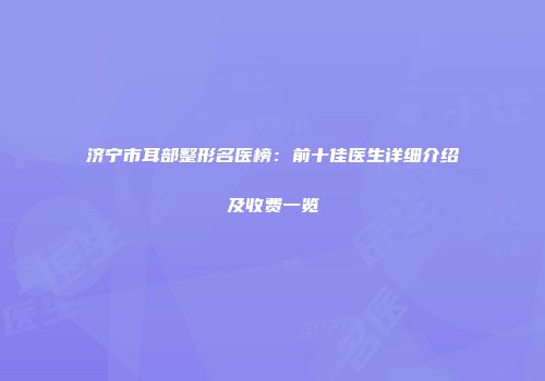 济宁市耳部整形名医榜：前十佳医生详细介绍及收费一览