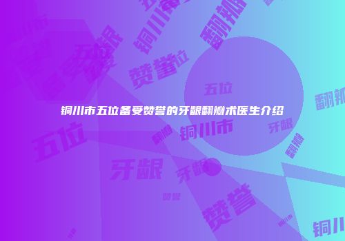 铜川市五位备受赞誉的牙龈翻瓣术医生介绍