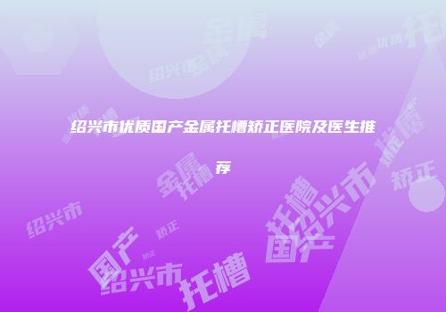 绍兴市优质国产金属托槽矫正医院及医生推荐