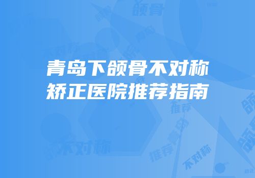 青岛下颌骨不对称矫正医院推荐指南