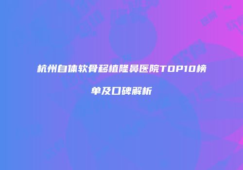 杭州自体软骨移植隆鼻医院TOP10榜单及口碑解析
