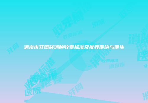 酒泉市牙周袋消除收费标准及推荐医院与医生