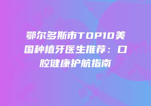 鄂尔多斯市TOP10美国种植牙医生推荐：口腔健康护航指南