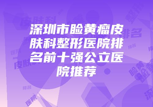 深圳市睑黄瘤皮肤科整形医院排名前十强公立医院推荐