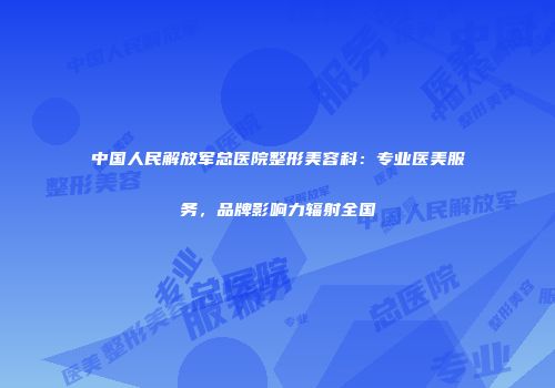 中国人民解放军总医院整形美容科：专业医美服务，品牌影响力辐射全国