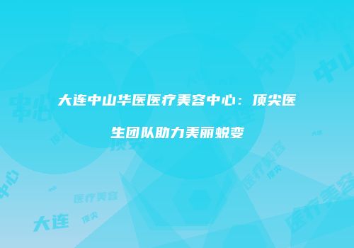 大连中山华医医疗美容中心：顶尖医生团队助力美丽蜕变