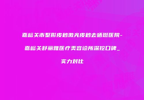 嘉峪关市整形皮秒激光皮秒去晒斑医院-嘉峪关舒丽雅医疗美容诊所深挖口碑_实力对比