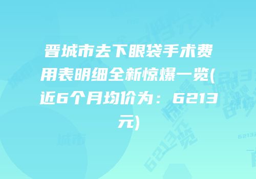 晋城市去下眼袋手术费用表明细全新惊爆一览(近6个月均价为：6213元)