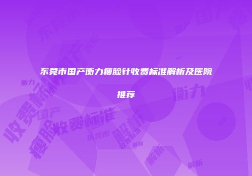 东莞市国产衡力瘦脸针收费标准解析及医院推荐