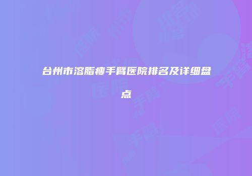 台州市溶脂瘦手臂医院排名及详细盘点