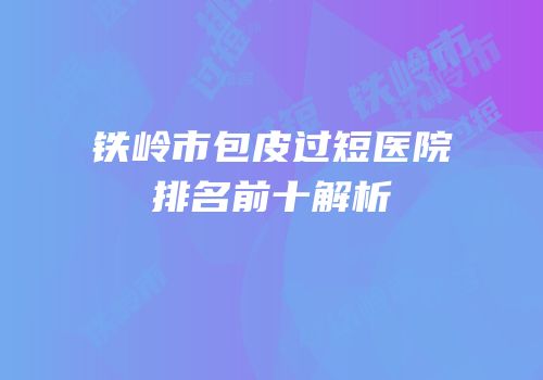 铁岭市包皮过短医院排名前十解析