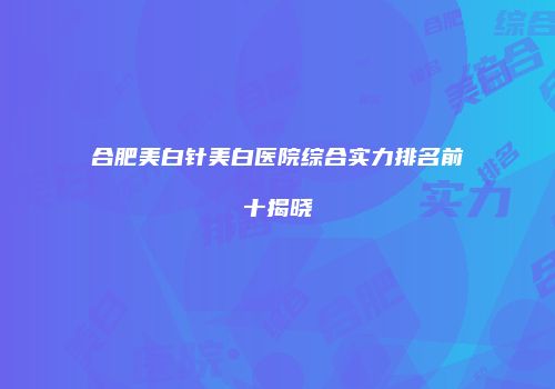 合肥美白针美白医院综合实力排名前十揭晓