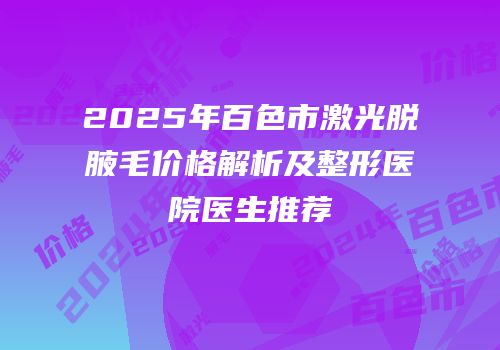2025年百色市激光脱腋毛价格解析及整形医院医生推荐