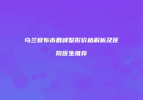 乌兰察布市唇峰整形价格解析及医院医生推荐