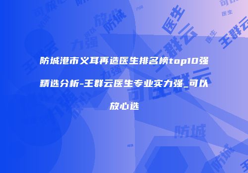 防城港市义耳再造医生排名榜top10强精选分析-王群云医生专业实力强_可以放心选