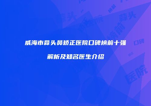 威海市蒜头鼻矫正医院口碑榜前十强解析及知名医生介绍