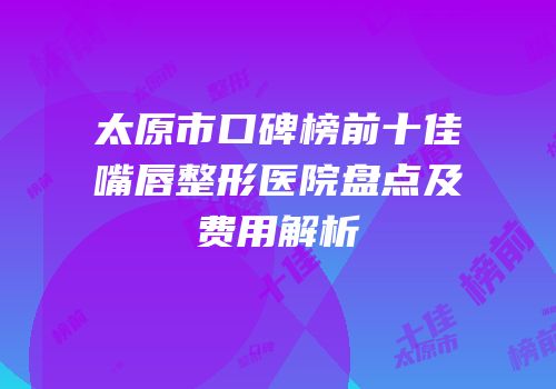 太原市口碑榜前十佳嘴唇整形医院盘点及费用解析