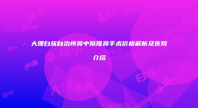 大理白族自治州鼻中隔隆鼻手术价格解析及医院介绍
