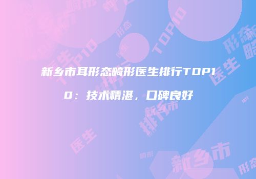 新乡市耳形态畸形医生排行TOP10：技术精湛，口碑良好