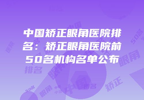 中国矫正眼角医院排名：矫正眼角医院前50名机构名单公布
