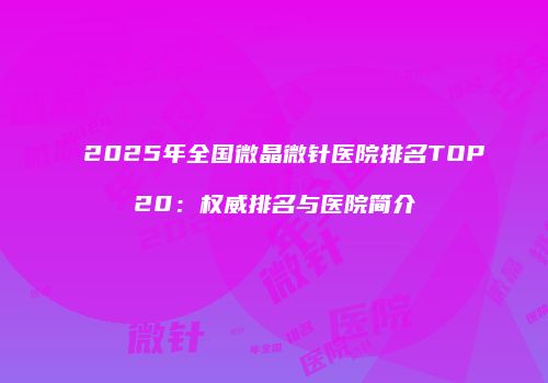2025年全国微晶微针医院排名TOP20：权威排名与医院简介