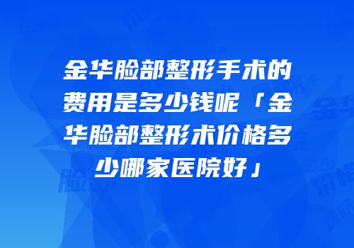 金华脸部整形手术的费用是多少钱呢「金华脸部整形术价格多少哪家医院好」
