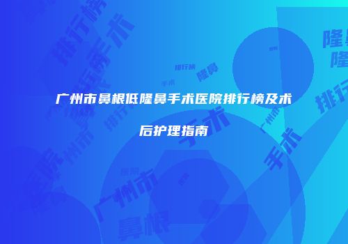 广州市鼻根低隆鼻手术医院排行榜及术后护理指南