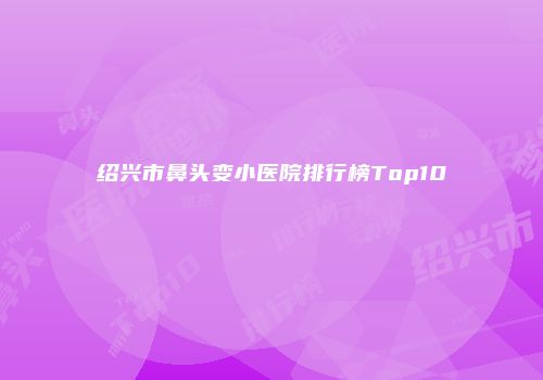 绍兴市鼻头变小医院排行榜Top10