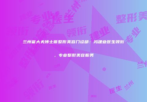 兰州崔大夫博士丽整形美容门诊部：冯建业医生领衔，专业整形美容服务