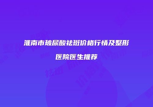 淮南市玻尿酸祛斑价格行情及整形医院医生推荐