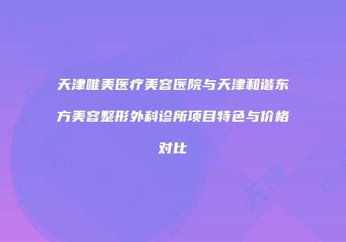 天津唯美医疗美容医院与天津和谐东方美容整形外科诊所项目特色与价格对比