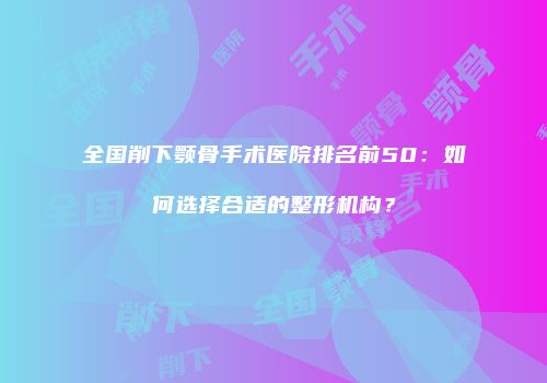 全国削下颚骨手术医院排名前50：如何选择合适的整形机构？