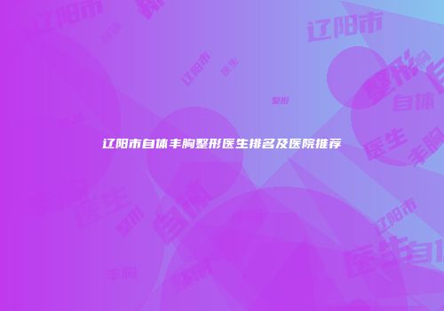 辽阳市自体丰胸整形医生排名及医院推荐